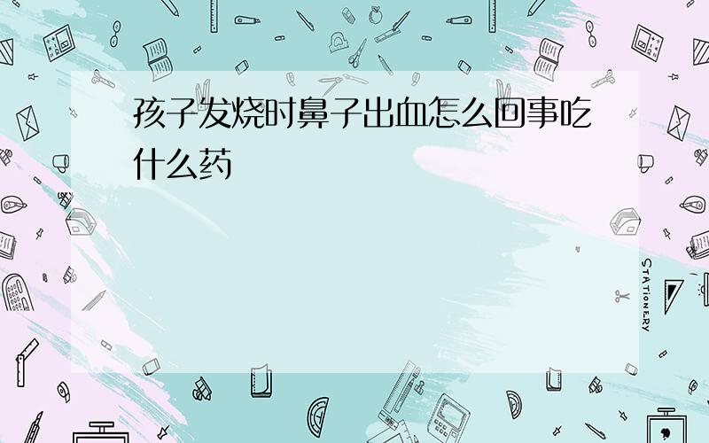 孩子发烧时鼻子出血怎么回事吃什么药