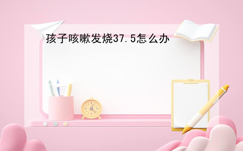 孩子咳嗽发烧37.5怎么办