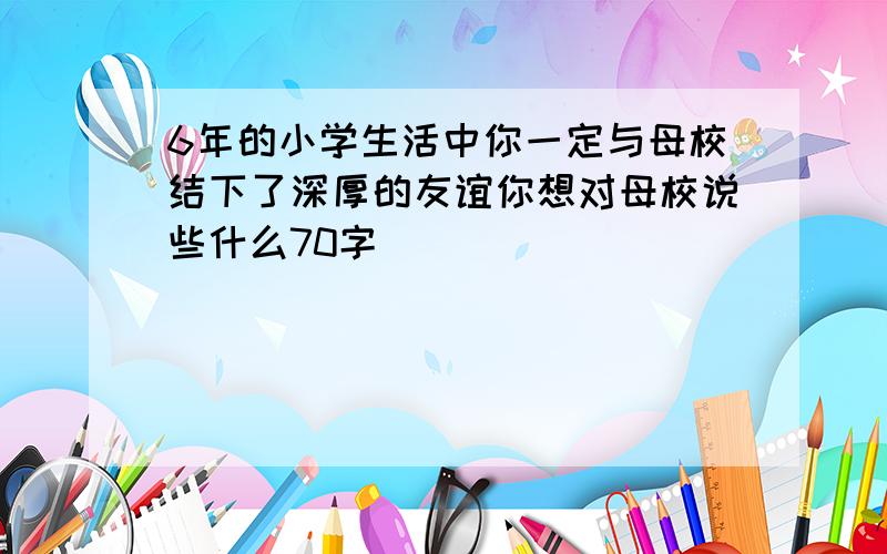 6年的小学生活中你一定与母校结下了深厚的友谊你想对母校说些什么70字