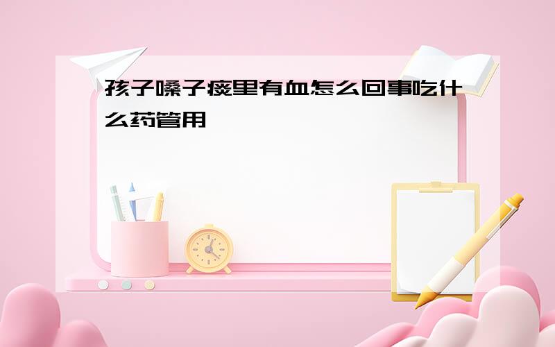 孩子嗓子痰里有血怎么回事吃什么药管用