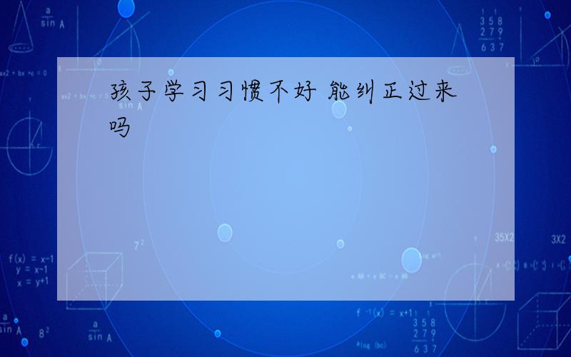 孩子学习习惯不好 能纠正过来吗