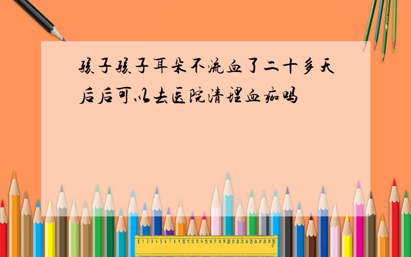 孩子孩子耳朵不流血了二十多天后后可以去医院清理血痂吗