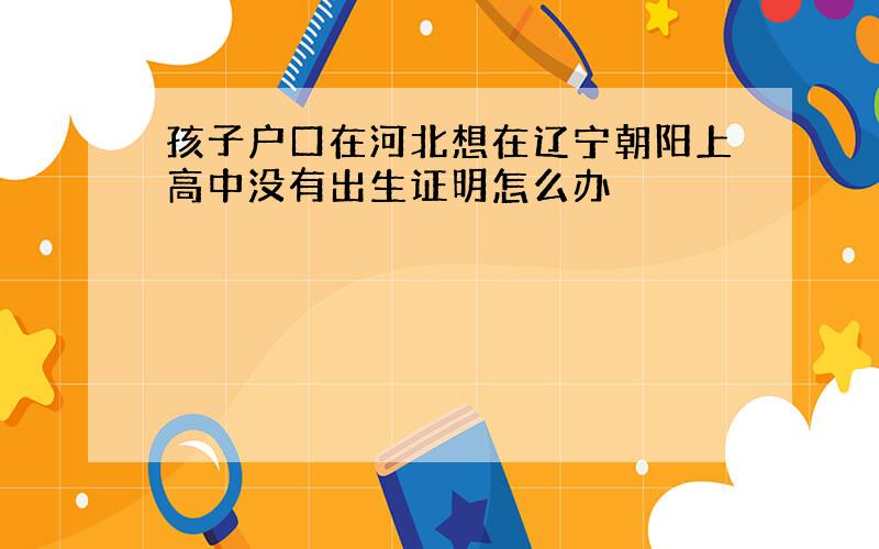 孩子户口在河北想在辽宁朝阳上高中没有出生证明怎么办