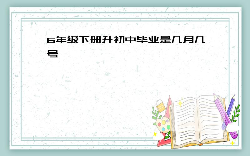 6年级下册升初中毕业是几月几号