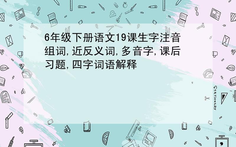 6年级下册语文19课生字注音组词,近反义词,多音字,课后习题,四字词语解释