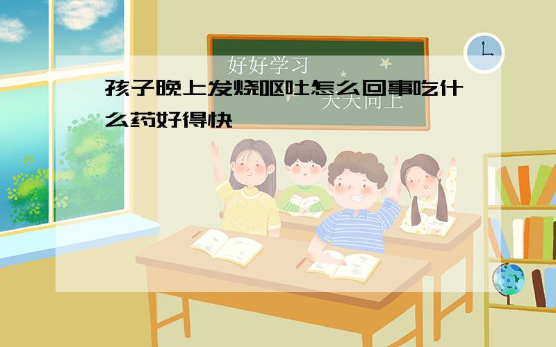 孩子晚上发烧呕吐怎么回事吃什么药好得快