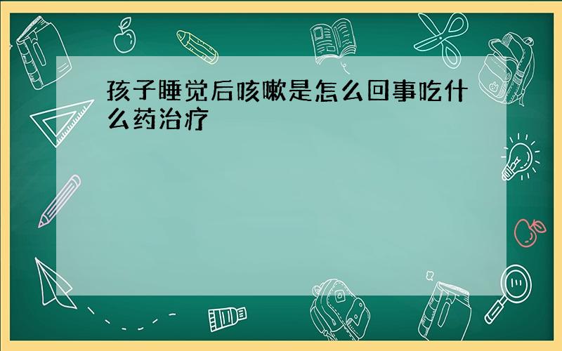 孩子睡觉后咳嗽是怎么回事吃什么药治疗