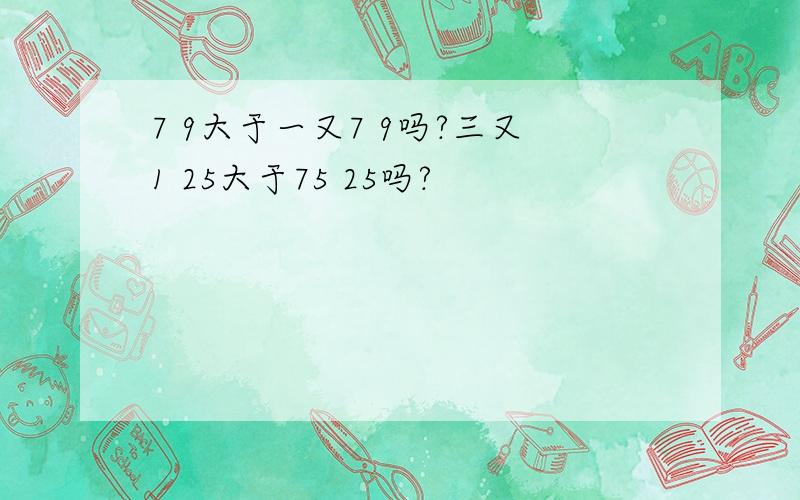 7 9大于一又7 9吗?三又1 25大于75 25吗?