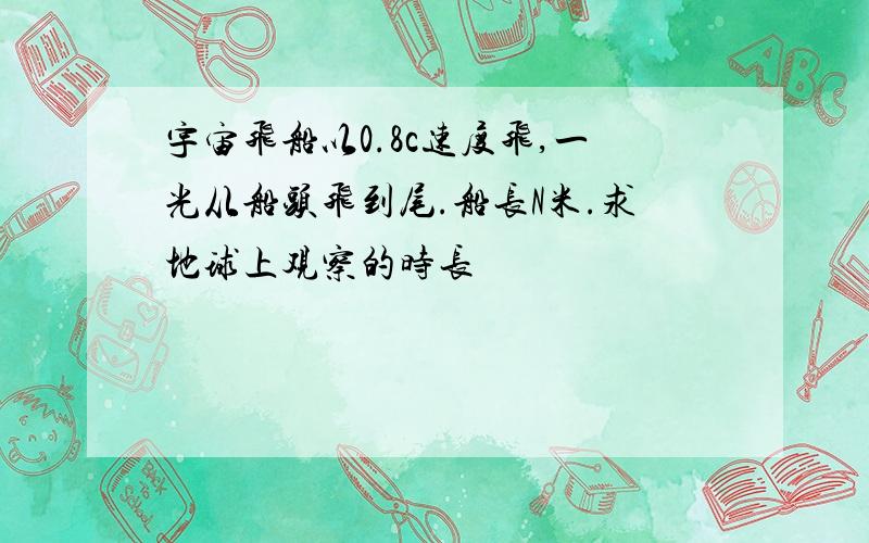 宇宙飞船以0.8c速度飞,一光从船头飞到尾.船长N米.求地球上观察的时长