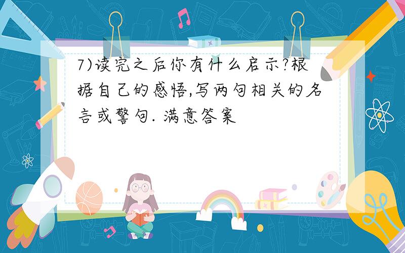 7)读完之后你有什么启示?根据自己的感悟,写两句相关的名言或警句. 满意答案