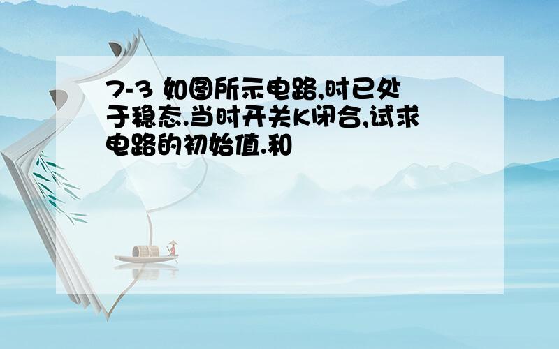 7-3 如图所示电路,时已处于稳态.当时开关K闭合,试求电路的初始值.和