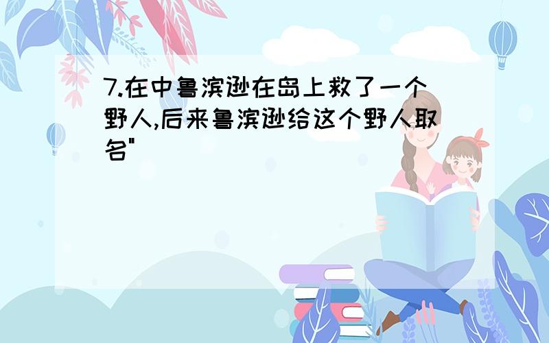 7.在中鲁滨逊在岛上救了一个野人,后来鲁滨逊给这个野人取名"