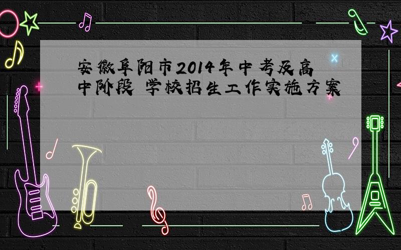 安徽阜阳市2014年中考及高中阶段 学校招生工作实施方案