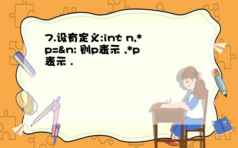 7.设有定义:int n,*p=&n: 则p表示 ,*p表示 .