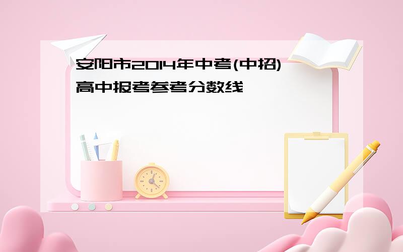 安阳市2014年中考(中招)高中报考参考分数线