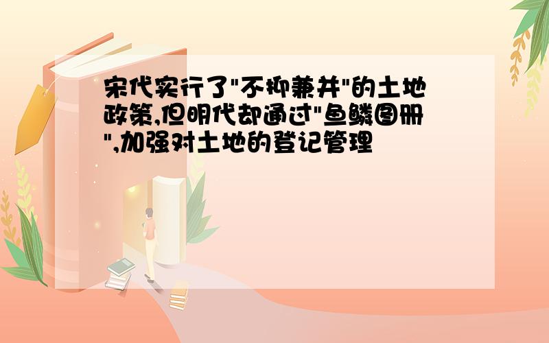 宋代实行了"不抑兼并"的土地政策,但明代却通过"鱼鳞图册",加强对土地的登记管理