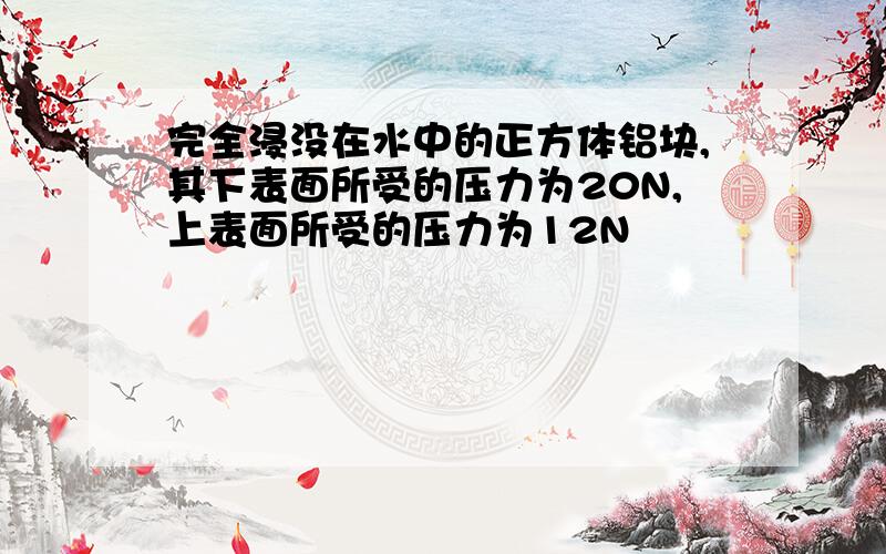 完全浸没在水中的正方体铝块,其下表面所受的压力为20N,上表面所受的压力为12N