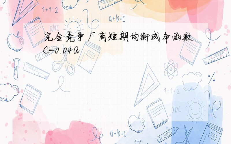 完全竞争厂商短期均衡成本函数C=0.04Q