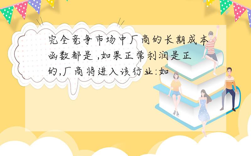 完全竞争市场中厂商的长期成本函数都是 ,如果正常利润是正的,厂商将进入该行业:如