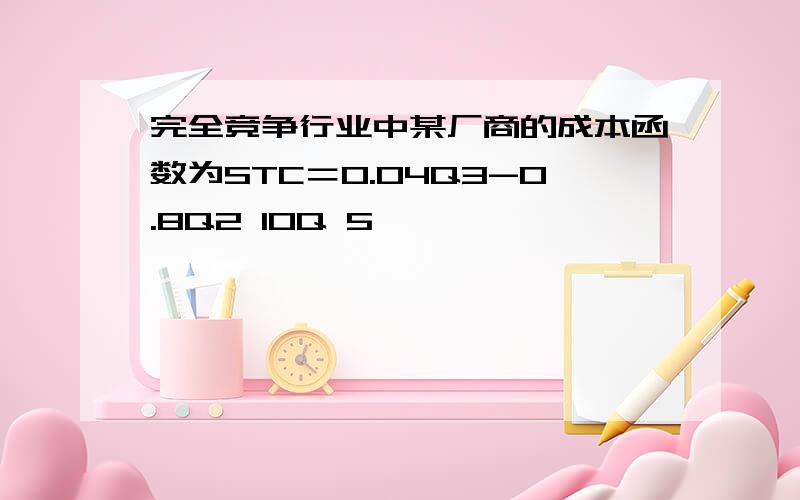 完全竞争行业中某厂商的成本函数为STC＝0.04Q3-0.8Q2 10Q 5