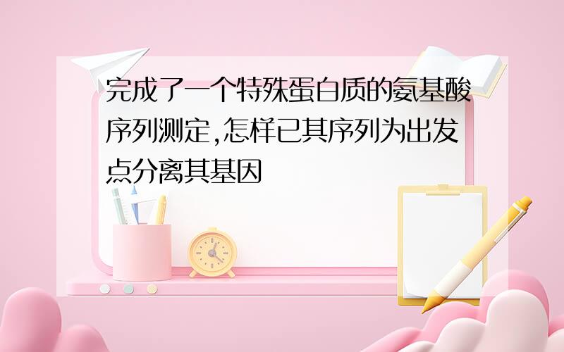 完成了一个特殊蛋白质的氨基酸序列测定,怎样已其序列为出发点分离其基因