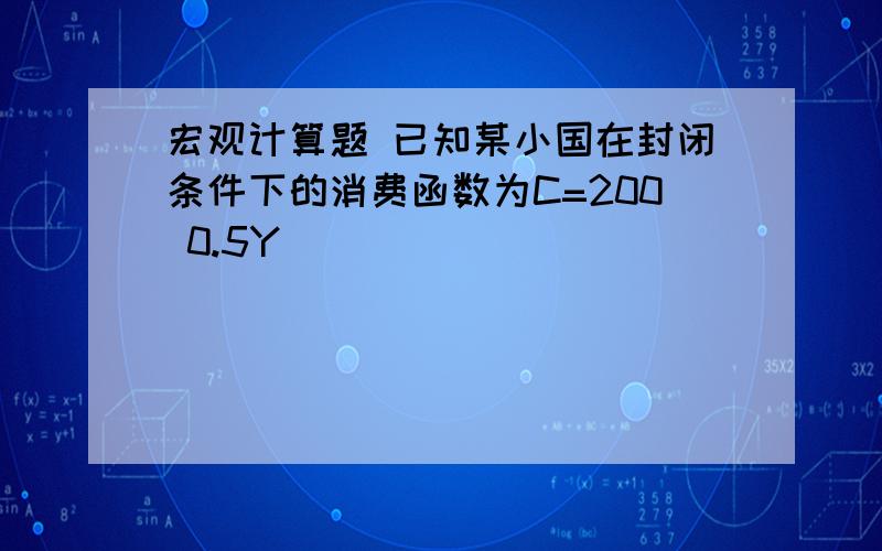 宏观计算题 已知某小国在封闭条件下的消费函数为C=200 0.5Y