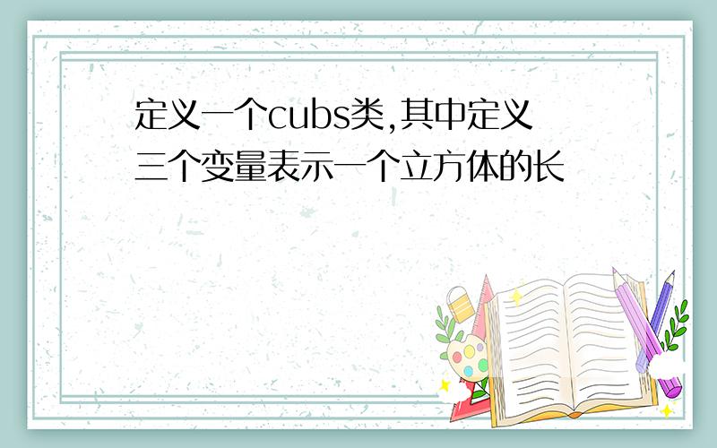 定义一个cubs类,其中定义三个变量表示一个立方体的长