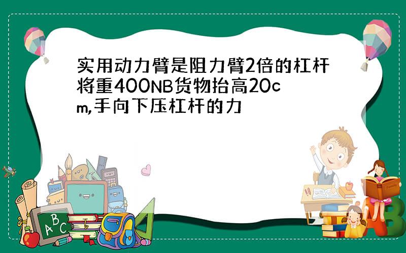 实用动力臂是阻力臂2倍的杠杆将重400NB货物抬高20cm,手向下压杠杆的力