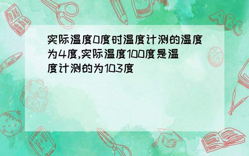 实际温度0度时温度计测的温度为4度,实际温度100度是温度计测的为103度