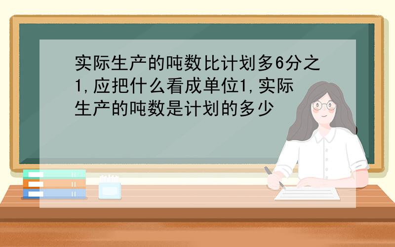 实际生产的吨数比计划多6分之1,应把什么看成单位1,实际生产的吨数是计划的多少