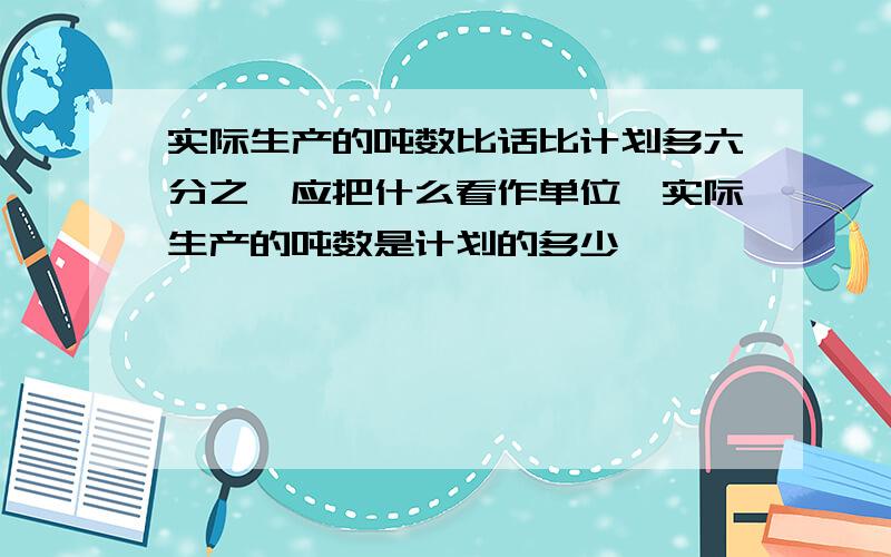 实际生产的吨数比话比计划多六分之一应把什么看作单位一实际生产的吨数是计划的多少