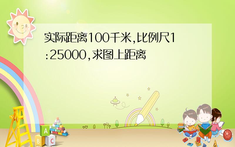 实际距离100千米,比例尺1:25000,求图上距离