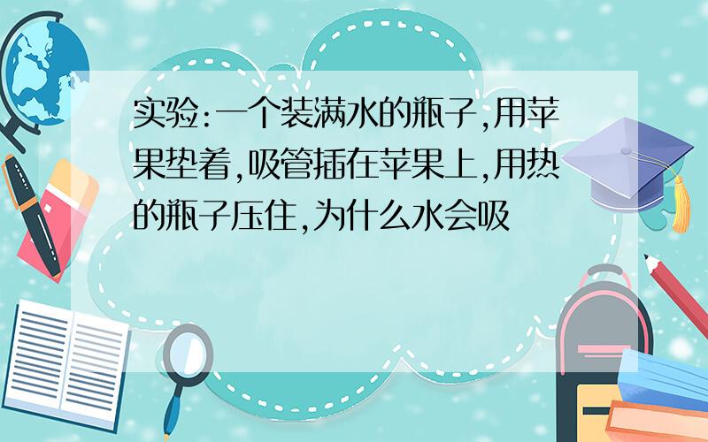 实验:一个装满水的瓶子,用苹果垫着,吸管插在苹果上,用热的瓶子压住,为什么水会吸