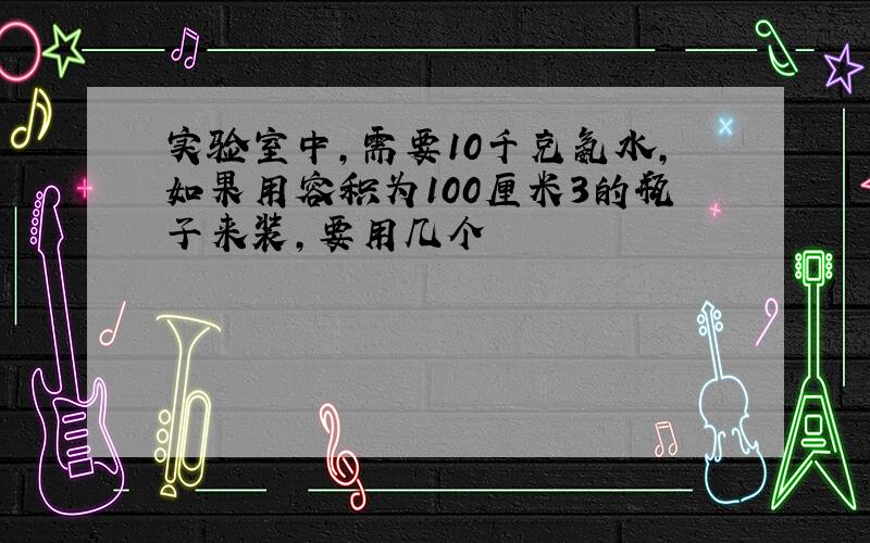 实验室中,需要10千克氨水,如果用容积为100厘米3的瓶子来装,要用几个