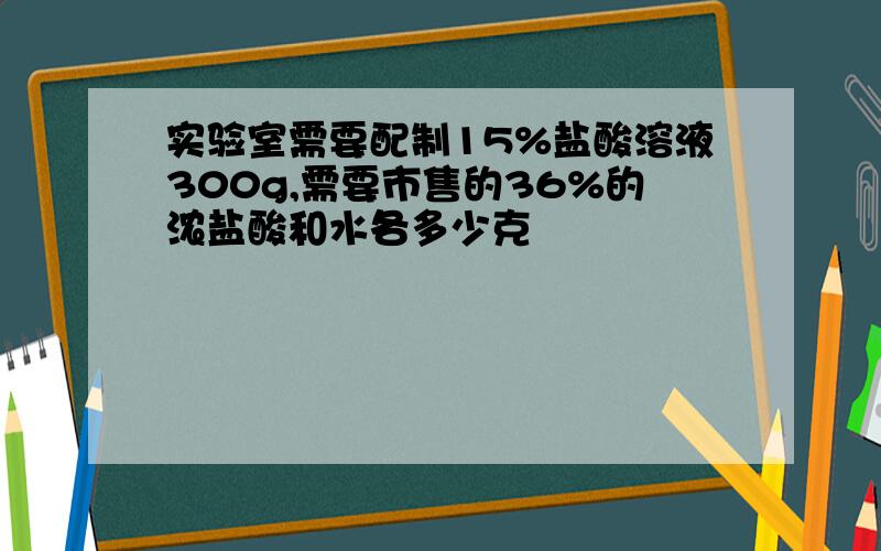 实验室需要配制15%盐酸溶液300g,需要市售的36%的浓盐酸和水各多少克