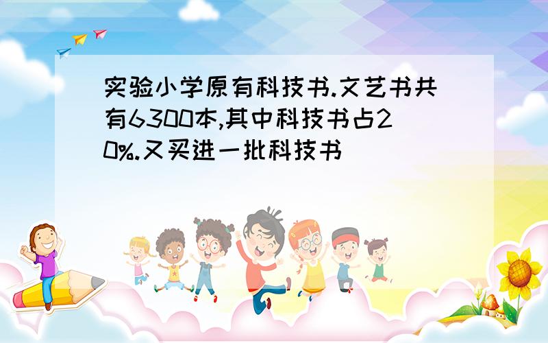 实验小学原有科技书.文艺书共有6300本,其中科技书占20%.又买进一批科技书