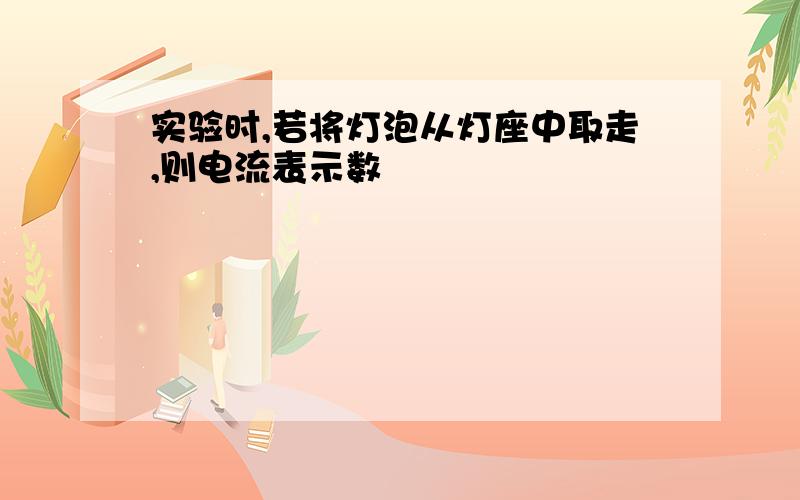 实验时,若将灯泡从灯座中取走,则电流表示数