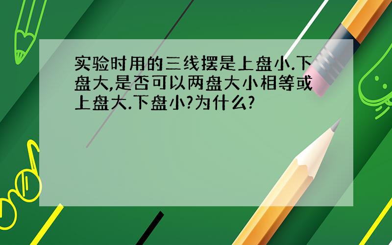 实验时用的三线摆是上盘小.下盘大,是否可以两盘大小相等或上盘大.下盘小?为什么?