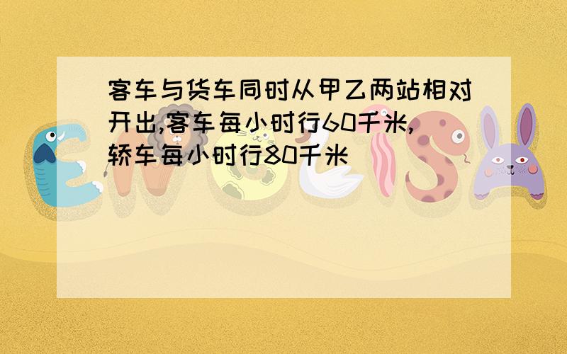 客车与货车同时从甲乙两站相对开出,客车每小时行60千米,轿车每小时行80千米