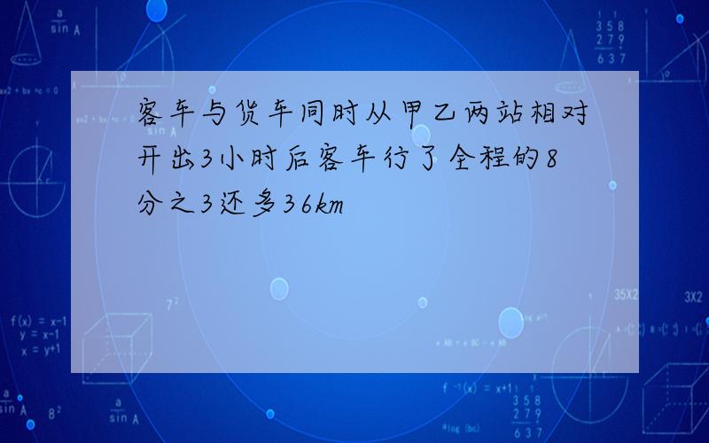 客车与货车同时从甲乙两站相对开出3小时后客车行了全程的8分之3还多36km