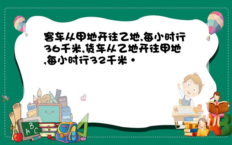 客车从甲地开往乙地,每小时行36千米,货车从乙地开往甲地,每小时行32千米·