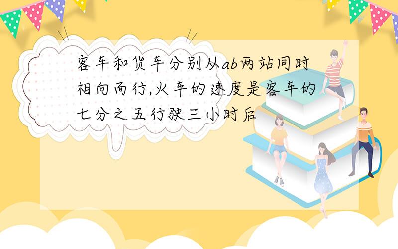 客车和货车分别从ab两站同时相向而行,火车的速度是客车的七分之五行驶三小时后