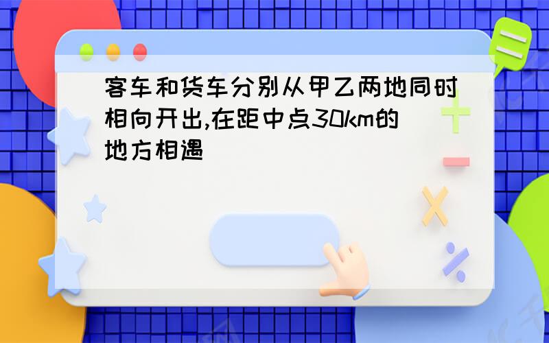 客车和货车分别从甲乙两地同时相向开出,在距中点30km的地方相遇