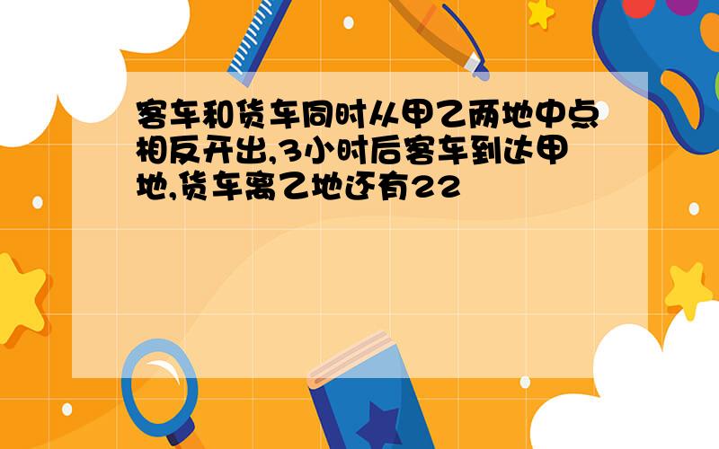 客车和货车同时从甲乙两地中点相反开出,3小时后客车到达甲地,货车离乙地还有22