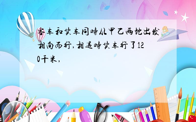 客车和货车同时从甲乙两地出发相向而行,相遇时货车行了120千米,