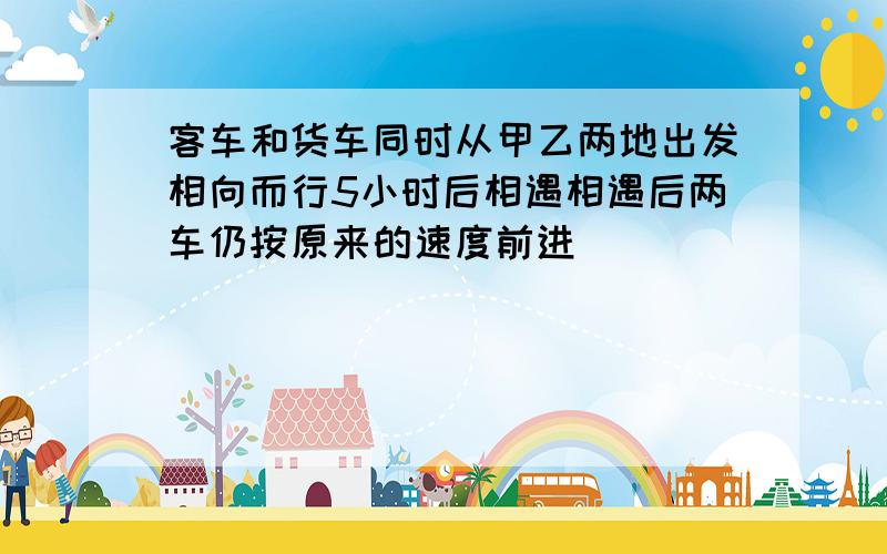 客车和货车同时从甲乙两地出发相向而行5小时后相遇相遇后两车仍按原来的速度前进