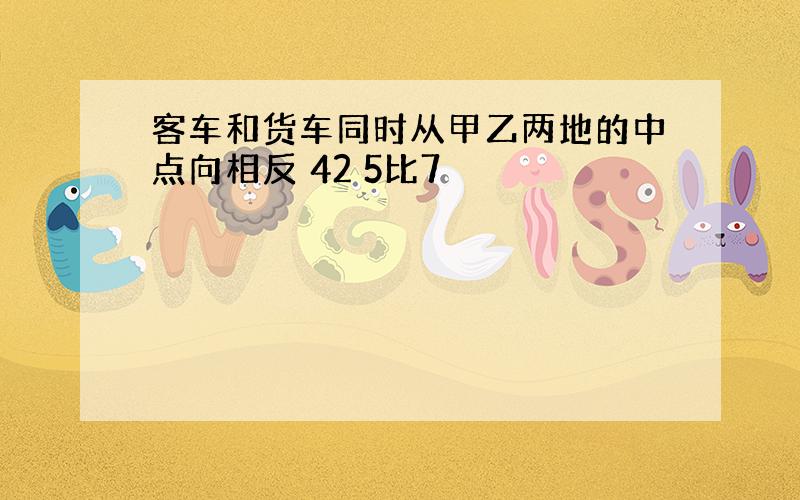 客车和货车同时从甲乙两地的中点向相反 42 5比7