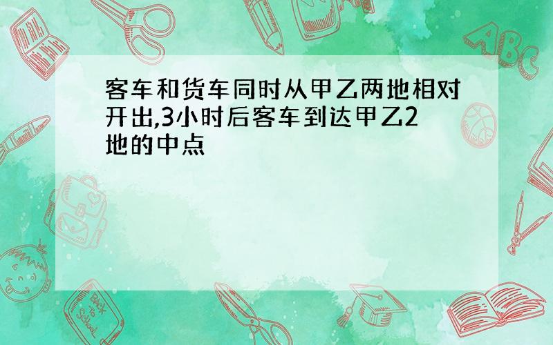 客车和货车同时从甲乙两地相对开出,3小时后客车到达甲乙2地的中点