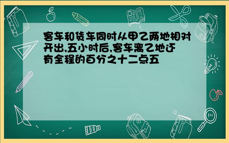 客车和货车同时从甲乙两地相对开出,五小时后,客车离乙地还有全程的百分之十二点五