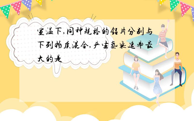 室温下,同种规格的铝片分别与下列物质混合,产生氢气速率最大的是